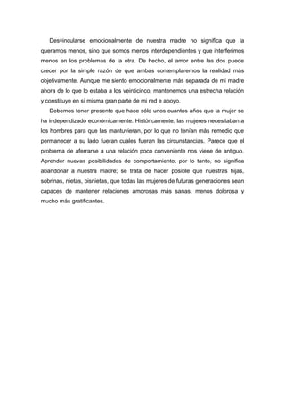 Desvincularse emocionalmente de nuestra madre no significa que la
queramos menos, sino que somos menos interdependientes y que interferimos
menos en los problemas de la otra. De hecho, el amor entre las dos puede
crecer por la simple razón de que ambas contemplaremos la realidad más
objetivamente. Aunque me siento emocionalmente más separada de mi madre
ahora de lo que lo estaba a los veinticinco, mantenemos una estrecha relación
y constituye en sí misma gran parte de mi red e apoyo.
Debemos tener presente que hace sólo unos cuantos años que la mujer se
ha independizado económicamente. Históricamente, las mujeres necesitaban a
los hombres para que las mantuvieran, por lo que no tenían más remedio que
permanecer a su lado fueran cuales fueran las circunstancias. Parece que el
problema de aferrarse a una relación poco conveniente nos viene de antiguo.
Aprender nuevas posibilidades de comportamiento, por lo tanto, no significa
abandonar a nuestra madre; se trata de hacer posible que nuestras hijas,
sobrinas, nietas, bisnietas, que todas las mujeres de futuras generaciones sean
capaces de mantener relaciones amorosas más sanas, menos dolorosa y
mucho más gratificantes.
 