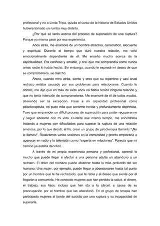 profesional y no a Linda Tripa, quizás el curso de la historia de Estados Unidos
hubiera tomado un rumbo muy distinto.
¿Por qué sé tanto acerca del proceso de superación de una ruptura?
Porque yo misma pasé por esa experiencia.
Años atrás, me enamoré de un hombre atractivo, carismático, elocuente
y espiritual. Durante el tiempo que duró nuestra relación, me volví
emocionalmente dependiente de él. Me enseño mucho acerca de la
espiritualidad. Era cariñoso y amable, y creí que me comprendía como nunca
antes nadie lo había hecho. Sin embargo, cuando le expresé mi deseo de que
se comprometiera, se marchó.
Ahora, cuando miro atrás, siento y creo que su repentino y casi cruel
rechazo estaba causado por sus problemas para relacionarse. Cuando lo
conocí, me dijo que en más de siete años no había tenido ninguna relación y
que no tenía intención de comprometerse. Me enamoré de él de todos modos,
deseando ser la excepción. Pese a mi capacidad profesional como
psicoterapeuta, no pude más que sentirme herida y profundamente deprimida.
Tuve que emprender un difícil proceso de superación para poder recuperarme
y seguir adelante con mi vida. Durante ese mismo tiempo, me encontraba
tratando a mujeres con dificultades para superar la ruptura de una relación
amorosa, por lo que decidí, al fin, crear un grupo de psicoterapia llamado “¡No
le llames!”. Realizamos varias sesiones en la comunidad y pronto empezaría a
aparecer en radio y la televisión como “experta en relaciones”. Parecía que mi
camino ya estaba decidido.
A través de mi propia experiencia persona y profesional, aprendí lo
mucho que puede llegar a afectar a una persona adulta un abandono o un
rechazo. El dolor del rechaza puede alcanzar hasta lo más profundo del ser
humano. Una mujer, por ejemplo, puede llegar a obsesionarse hasta tal punto
por un hombre que la ha rechazado, que la rabia y el deseo que siente por él
llegarán a consumirla. He conocido mujeres que han perdido la salud, el dinero,
el trabajo, sus hijos, incluso que han ido a la cárcel, a causa de su
preocupación por el hombre que las abandonó. En el grupo de terapia han
participado mujeres al borde del suicidio por una ruptura y su incapacidad de
superarla.
 