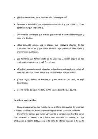 ♦ ¿Qué es lo que tu ex tiene de especial o único según tú?
♦ Describe la sensación que te produce estar con él y que crees no poder
sentir con ningún otro hombre.
♦ Describe las cualidades que más te gustan de él. Haz una lista de todas y
cada una de ellas.
♦ ¿Has conocido alguna vez a alguien que poseyera algunas de las
cualidades de tu ex y por quien sintieras algo parecido? Descríbele y
enumera sus cualidades.
♦ Los hombres que forman parte de tu vida hoy, ¿poseen alguna de las
cualidades atractivas de tu ex? Enuméralas.
♦ ¿Puedes imaginarte con otro hombre sintiendo esa extraordinaria química?
Si es así, describe cuáles serían sus características más atractivas.
♦ ¿Tiene algún defecto el hombre a quien idealizas (es decir, tu ex)?
Enuméralos.
♦ ¿Te ha herido de algún modo tu ex? Si es así, describe qué ocurrió.
La última oportunidad
Si seguimos creyendo que nuestro ex era la última oportunidad de encontrar
a nuestro príncipe azul, lo único que conseguiremos es continuar sufriendo.
Obviamente, pensar que nunca volveremos a conocer a un hombre por el
que sintamos la pasión o la química que sentimos con nuestro ex nos
predispone a pasarlo todavía pero a la hora de intentar superar el fin de la
 