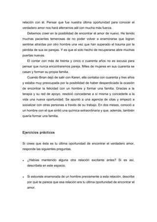 relación con él. Pensar que fue nuestra última oportunidad para conocer el
verdadero amor nos hará aferrarnos aél con mucha más fuerza.
Debemos creer en la posibilidad de encontrar el amor de nuevo. He tenido
muchas pacientes temerosas de no poder volver a enamorarse que logran
sentirse atraídas por otro hombre una vez que han superado el trauma por la
pérdida de sus ex parejas. Y es que el solo hecho de recuperarse abre muchas
puertas nuevas.
El contar con más de treinta y cinco o cuarenta años no es excusa para
pensar que nunca encontraremos pareja. Miles de mujeres en sus cuarenta se
casan y forman su propia familia.
Cuando Brian dejó de salir con Karen, ella contaba con cuarenta y tres años
y estaba muy preocupada por la posibilidad de haber desperdiciado la ocasión
de encontrar la felicidad con un hombre y formar una familia. Gracias a la
terapia y su red de apoyo, resolvió concederse a sí misma y concederle a la
vida una nueva oportunidad. Se apuntó a una agencia de citas y empezó a
socializar con otras personas a través de su trabajo. En dos meses, conoció a
un hombre con el que sintió una química extraordinaria y que, además, también
quería formar una familia.
Ejercicios prácticos
Si crees que ésta es tu última oportunidad de encontrar el verdadero amor,
responde las siguientes preguntas.
♦ ¿Habías mantenido alguna otra relación excitante antes? Si es así,
descríbela en este espacio.
♦ Si estuviste enamorada de un hombre previamente a esta relación, describe
por qué te parece que esa relación era tu última oportunidad de encontrar el
amor.
 
