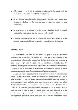 ♦ ¿Hay alguien de tu familia o grupo de amigos que te diga que a partir de
cierta edad es imposible encontrar el nuevo amor?
♦ Si te sientes particularmente desesperada, describe con detalle esa
sensación. ¿Cuáles son las razones que se esconden detrás de ese
sentimiento?
♦ Si una amiga tuya estuviera en tu misma situación, ¿qué le dirías?
¿Albergarías más esperanzas por ella que por ti misma?
♦ Enumera cinco personas que conozcas que hayan encontrado el amor
pasados los cuarenta. Si quieres, puedes incluir el nombre de famosos.
Romanticismo
El romanticismo es otra de las formas de pensar que nos mantiene
atrapadas en el recuerdo de nuestro ex. Como ya se ha comentado, es
importante ser plenamente conscientes de los sentimientos de ansiedad y
deseo que nos provoca el proceso de superación de la relación rota. Sin
embargo, hay mujeres que muestran la tendencia de sentirlos indefinidamente;
no saben cómo ni cuándo parar, y continúan fantaseando acerca de la vuelta
de nuestra ex pareja autoinflingiéndose un daño casi masoquista.
A veces, el hecho de adoptar una perspectiva romántica de las cosas nos
es infundido por el entorno cultural en que vivimos. Sólo hay que escuchar la
letra de las canciones de amor en las que mujeres proclaman su necesidad de
amor para vivir; harán cualquier cosa para mantener a su hombre con ellas.
Aunque no hay nada como una buena canción o película romántica para tomar
contacto con nuestros sentimientos más profundos, la cruda realidad es que
algunas mujeres han echado a perder sus vidas por fidelidad al amor
romántico. Y es que, a menudo, el romanticismo es más un reflejo de nuestra
desesperación que de las cosas tales como son, y por ello lo utilizamos como
 