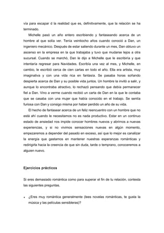 vía para escapar d la realidad que es, definitivamente, que la relación se ha
terminado.
Michelle pasó un año entero escribiendo y fantaseando acerca de un
hombre al que solía ver. Tenía veintiocho años cuando conoció a Dan, un
ingeniero mecánico. Después de estar saliendo durante un mes, Dan obtuvo un
ascenso en la empresa en la que trabajaba y tuvo que mudarse lejos a otra
sucursal. Cuando se marchó, Dan le dijo a Michelle que le escribiría y que
intentaría regresar para Navidades. Escribía una vez al mes, y Michelle, en
cambio, le escribió cerca de cien cartas en todo el año. Ella era artista, muy
imaginativa y con una vida rica en fantasía. Se pasaba horas soñando
despierta acerca de Dan y su posible vida juntos. Un hombre la invitó a salir, y
aunque lo encontraba atractivo, lo rechazó pensando que debía permanecer
fiel a Dan. Vino a verme cuando recibió un carta de Dan en la que le contaba
que se casaba con una mujer que había conocido en el trabajo. Se sentía
furiosa con Dan y consigo misma por haber perdido un año de su vida.
El hecho de fantasear acerca de un feliz reencuentro con un hombre que no
está ahí cuando le necesitamos no es nada productivo. Estar en un continuo
estado de ansiedad nos impide conocer hombres nuevos y abrirnos a nuevas
experiencias, y si no vivimos sensaciones nuevas en algún momento,
empezaremos a depender del pasado en exceso, así que lo mejor es canalizar
la energía que gastamos en mantener nuestras esperanzas románticas y
redirigirla hacia la creencia de que sin duda, tarde o temprano, conoceremos a
alguien nuevo.
Ejercicios prácticos
Si eres demasiado romántica como para superar el fin de tu relación, contesta
las siguientes preguntas.
♦ ¿Eres muy romántica generalmente (lees novelas románticas, te gusta la
música y las películas sensibleras)?
 