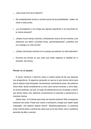 ♦ ¿Qué causó el fin de la relación?
♦ Sé completamente sincera y escribe acerca de las posibilidades –reales- de
volver a estar juntos.
♦ ¿Le aconsejarías a una amiga que siguiera esperando si se encontrara en
tu misma situación?
♦ ¿Pasas mucho tiempo soñando y fantaseando acerca de los hombres y las
relaciones con ellos? ¿Cuántas horas, aproximadamente? ¿Interfiere eso
en tu trabajo o tu vida normal?
♦ ¿Pasas más tiempo soñando con tu pareja que estando con ella realmente?
♦ Enumera las formas en que crees que estás negando la realidad de tu
situación. Sé sincera.
Pensar en el pasado
A veces, hacemos o decimos cosas a nuestra pareja de las que después
nos arrepentimos. Si seguimos pensando en qué es lo que hemos hecho para
que la relación haya fracasado, terminaremos volviéndonos locas. No podemos
volver atrás. Quizá cometiéramos un error, pero somos humanas, y como tales,
no somos perfectas, así que, en lugar de obsesionarnos por el pasado y todo lo
que hemos hecho mal, debemos concentrarnos en aprender a perdonarnos a
nosotras mismas.
¡Sobre todo, no le llames para tratar de hacerte perdonar! Sólo conseguirás
empeorar las cosas. Puede que vuelva a rechazarte y tengas que repetir aquel
indeseable “¡No debería haberlo hecho!”. Desafortunadamente, no podemos
echar marcha atrás y cambiar las cosas que ya se han hecho, pero sí podemos
aprender de ellas y avanzar.
 