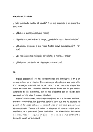 Ejercicios prácticos
¿Estás intentando cambiar el pasado? Si es así, responde a las siguientes
preguntas.
♦ ¿Qué es lo que lamentas haber hecho?
♦ Si pudieras volver atrás en el tiempo, ¿qué habrías hecho de modo distinto?
♦ ¿Realmente crees que lo que hiciste fue tan nocivo para la relación? ¿Por
qué?
♦ ¿Lo has pasado mal intentando perdonarte a ti misma? ¿Por qué?
♦ ¿Qué pasos puedes dar para lograr perdonarte ahora?
Si…
Sigues obsesionada por los acontecimientos que condujeron al fin o al
empeoramiento de la relación. Sigues pensando cómo tendría que haber sido
todo para llegar a un final feliz. Si yo… si él… si yo… Debemos aceptar las
cosas tal como son. Podemos cambiar nuestro futuro con lo que hemos
aprendido de esa experiencia, pero si nos obcecamos con el pasado, sólo
conseguiremos terminar frustradas e infelices.
Obsesionarnos con él y nuestro pasado juntos es una forma de controlar
nuestros sentimientos. No queremos sentir el dolor que nos ha causado la
pérdida de la pareja, así que nos concentramos en otra cosa que nos haga
olvidar ese dolor. Cuando te invadan los recuerdos del pasado, intenta tomar
conciencia de lo que sientes (dolor, frustración…) en ese momento. Llora si lo
necesitas, habla con alguien en quien confíes acerca de tus sentimientos
(¡excepto con él, por supuesto!).
 