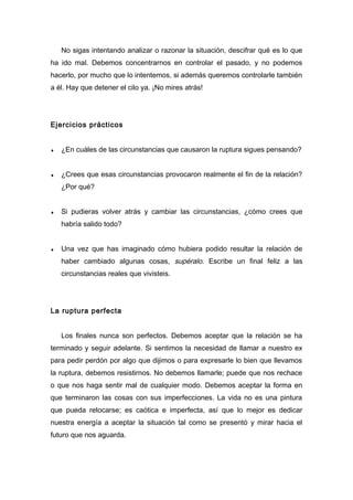 No sigas intentando analizar o razonar la situación, descifrar qué es lo que
ha ido mal. Debemos concentrarnos en controlar el pasado, y no podemos
hacerlo, por mucho que lo intentemos, si además queremos controlarle también
a él. Hay que detener el cilo ya. ¡No mires atrás!
Ejercicios prácticos
♦ ¿En cuáles de las circunstancias que causaron la ruptura sigues pensando?
♦ ¿Crees que esas circunstancias provocaron realmente el fin de la relación?
¿Por qué?
♦ Si pudieras volver atrás y cambiar las circunstancias, ¿cómo crees que
habría salido todo?
♦ Una vez que has imaginado cómo hubiera podido resultar la relación de
haber cambiado algunas cosas, supéralo. Escribe un final feliz a las
circunstancias reales que vivisteis.
La ruptura perfecta
Los finales nunca son perfectos. Debemos aceptar que la relación se ha
terminado y seguir adelante. Si sentimos la necesidad de llamar a nuestro ex
para pedir perdón por algo que dijimos o para expresarle lo bien que llevamos
la ruptura, debemos resistirnos. No debemos llamarle; puede que nos rechace
o que nos haga sentir mal de cualquier modo. Debemos aceptar la forma en
que terminaron las cosas con sus imperfecciones. La vida no es una pintura
que pueda retocarse; es caótica e imperfecta, así que lo mejor es dedicar
nuestra energía a aceptar la situación tal como se presentó y mirar hacia el
futuro que nos aguarda.
 