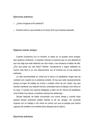 Ejercicios prácticos
♦ ¿Cómo imaginas el fin perfecto?
♦ Escribe sobre lo que sentiste al no tener el fin que hubieras deseado.
Sigamos siendo amigos
Cuando rompemos con un hombre, lo mejor es no quedar como amigos.
Nos estamos mintiendo a nosotras mismas si creemos que no nos afectará el
que nos diga que está saliendo con otra mujer y nos empiece a hablar de ella.
¿Por qué pasar por ese dolor? Olvidar, recuperarnos y seguir adelante es
mucho más fácil si no nos relacionamos con el hombre por el que estamos
sufriendo.
Lo más recomendable es cortar por lo sano y no establecer ningún tipo de
contacto con nuestro ex si podemos evitarlo. Si hay que verle necesariamente
porque el lugar de trabajo es común o existen niños de por medio, hay que
intentar mantener una relación formal y orientada hacia el trabajo o los niños en
su caso. Y cuando nos veamos obligadas a estar con él, hemos de establecer
unos límites muy claros y mantener siempre las distancias.
Quizás después de haber encontrado una nueva pareja y cuando haya
pasado tiempo suficiente podáis intentar lo de ser amigos. He conocido
mujeres con un trabajo o con niños en común con sus ex parejas que fueron
capaces de entablar una amistad años después de la ruptura.
Ejercicios prácticos
 