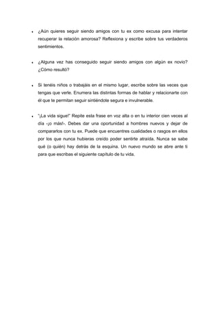 ♦ ¿Aún quieres seguir siendo amigos con tu ex como excusa para intentar
recuperar la relación amorosa? Reflexiona y escribe sobre tus verdaderos
sentimientos.
♦ ¿Alguna vez has conseguido seguir siendo amigos con algún ex novio?
¿Cómo resultó?
♦ Si tenéis niños o trabajáis en el mismo lugar, escribe sobre las veces que
tengas que verle. Enumera las distintas formas de hablar y relacionarte con
él que te permitan seguir sintiéndote segura e invulnerable.
♦ “¡La vida sigue!” Repite esta frase en voz alta o en tu interior cien veces al
día -¡o más!-. Debes dar una oportunidad a hombres nuevos y dejar de
compararlos con tu ex. Puede que encuentres cualidades o rasgos en ellos
por los que nunca hubieras creído poder sentirte atraída. Nunca se sabe
qué (o quién) hay detrás de la esquina. Un nuevo mundo se abre ante ti
para que escribas el siguiente capítulo de tu vida.
 
