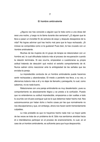 7
El hombre ambivalente
¿Alguna vez has conocido a alguien que te trata como a una diosa del
sexo una noche, y luego no te llama durante dos semanas? ¿O alguien que te
lleva a pasar un increíble fin de semana de esquí y después desaparece de tu
vida? No logras adivinar qué has hecho mal para que te haya rechazado. ¡Si
incluso se comportaba como si le gustaras! Pues bien, te has cruzado con un
hombre ambivalente.
Muchas de las mujeres de mi grupo de terapia se relacionaban con un
hombre así, lo cual dificultaba todavía más el proceso de recuperación cuando
la relación terminaba. Si eso ocurría, empezaban a cuestionarse su propia
actitud tratando de descubrir qué motivó el extraño comportamiento de él.
Nunca sabían cómo reaccionar ante la ambigüedad de las señales que les
enviaba la pareja.
La impredecible conducta de un hombre ambivalente puede hacernos
sentir rechazadas y abandonadas. El miedo a perderle nos lleva, a su vez, a
aferrarnos todavía más a él y no dejar de llamarle y perseguirle, lo cual, como
sabemos, no es nada bueno.
Relacionarse con una pareja ambivalente es muy desalentador, pues su
comportamiento es absolutamente ilógico y se presta a la confusión. Puesto
que no entendemos su actitud impredecible, empezamos a dar vueltas a todo
lo ocurrido con él para averiguar qué es lo que debemos haber hecho mal. Nos
autocensuramos por haber dicho o hecho cosas por las que normalmente no
nos disculparíamos y que, sin embargo, ahora nos hacen sentir tremendamente
culpables.
Lo más probable es que no hayamos hecho nada mal. La mayor parte
de las veces se trata de un problema de él. Sólo nos sentíamos atraídas hacia
él e intentábamos participar en el proceso de enamoramiento, lo cual, en el
caso de un hombre ambivalente, es suficiente para que huya despavorido.
 