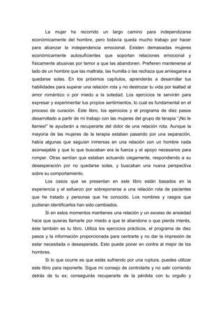 La mujer ha recorrido un largo camino para independizarse
económicamente del hombre, pero todavía queda mucho trabajo por hacer
para alcanzar la independencia emocional. Existen demasiadas mujeres
económicamente autosuficientes que soportan relaciones emocional y
físicamente abusivas por temor a que las abandonen. Prefieren mantenerse al
lado de un hombre que las maltrata, las humilla o las rechaza que arriesgarse a
quedarse solas. En los próximos capítulos, aprenderás a desarrollar tus
habilidades para superar una relación rota y no destrozar tu vida por lealtad al
amor romántico o por miedo a la soledad. Los ejercicios te servirán para
expresar y experimentar tus propios sentimientos, lo cual es fundamental en el
proceso de curación. Este libro, los ejercicios y el programa de diez pasos
desarrollado a partir de mi trabajo con las mujeres del grupo de terapia “¡No le
llames!” te ayudarán a recuperarte del dolor de una relación rota. Aunque la
mayoría de las mujeres de la terapia estaban pasando por una separación,
había algunas que seguían inmersas en una relación con un hombre nada
aconsejable y que lo que buscaban era la fuerza y el apoyo necesarios para
romper. Otras sentían que estaban actuando ciegamente, respondiendo a su
desesperación por no quedarse solas, y buscaban una nueva perspectiva
sobre su comportamiento.
Los casos que se presentan en este libro están basados en la
experiencia y el esfuerzo por sobreponerse a una relación rota de pacientes
que he tratado y personas que he conocido. Los nombres y rasgos que
pudieran identificarlos han sido cambiados.
Si en estos momentos mantienes una relación y un exceso de ansiedad
hace que quieras llamarle por miedo a que te abandone o que pierda interés,
éste también es tu libro. Utiliza los ejercicios prácticos, el programa de diez
pasos y la información proporcionada para centrarte y no dar la impresión de
estar necesitada o desesperada. Esto puede poner en contra al mejor de los
hombres.
Si lo que ocurre es que estás sufriendo por una ruptura, puedes utilizar
este libro para reponerte. Sigue mi consejo de controlarte y no salir corriendo
detrás de tu ex; conseguirás recuperarte de la pérdida con tu orgullo y
 