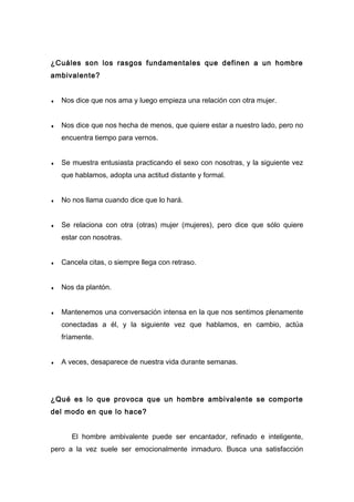 ¿Cuáles son los rasgos fundamentales que definen a un hombre
ambivalente?
♦ Nos dice que nos ama y luego empieza una relación con otra mujer.
♦ Nos dice que nos hecha de menos, que quiere estar a nuestro lado, pero no
encuentra tiempo para vernos.
♦ Se muestra entusiasta practicando el sexo con nosotras, y la siguiente vez
que hablamos, adopta una actitud distante y formal.
♦ No nos llama cuando dice que lo hará.
♦ Se relaciona con otra (otras) mujer (mujeres), pero dice que sólo quiere
estar con nosotras.
♦ Cancela citas, o siempre llega con retraso.
♦ Nos da plantón.
♦ Mantenemos una conversación intensa en la que nos sentimos plenamente
conectadas a él, y la siguiente vez que hablamos, en cambio, actúa
fríamente.
♦ A veces, desaparece de nuestra vida durante semanas.
¿Qué es lo que provoca que un hombre ambivalente se comporte
del modo en que lo hace?
El hombre ambivalente puede ser encantador, refinado e inteligente,
pero a la vez suele ser emocionalmente inmaduro. Busca una satisfacción
 