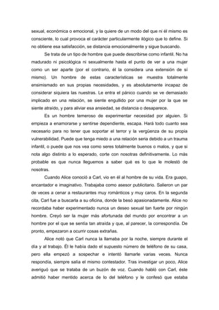 sexual, económica o emocional, y la quiere de un modo del que ni él mismo es
consciente, lo cual provoca el carácter particularmente ilógico que lo define. Si
no obtiene esa satisfacción, se distancia emocionalmente y sigue buscando.
Se trata de un tipo de hombre que puede describirse como infantil. No ha
madurado ni psicológica ni sexualmente hasta el punto de ver a una mujer
como un ser aparte (por el contrario, él la considera una extensión de sí
mismo). Un hombre de estas características se muestra totalmente
ensimismado en sus propias necesidades, y es absolutamente incapaz de
considerar siquiera las nuestras. Le entra el pánico cuando se ve demasiado
implicado en una relación, se siente engullido por una mujer por la que se
siente atraído, y para aliviar esa ansiedad, se distancia o desaparece.
Es un hombre temeroso de experimentar necesidad por alguien. Si
empieza a enamorarse y sentirse dependiente, escapa. Hará todo cuanto sea
necesario para no tener que soportar el terror y la vergüenza de su propia
vulnerabilidad. Puede que tenga miedo a una relación seria debido a un trauma
infantil, o puede que nos vea como seres totalmente buenos o malos, y que si
nota algo distinto a lo esperado, corte con nosotras definitivamente. Lo más
probable es que nunca lleguemos a saber qué es lo que le molestó de
nosotras.
Cuando Alice conoció a Carl, vio en él al hombre de su vida. Era guapo,
encantador e imaginativo. Trabajaba como asesor publicitario. Salieron un par
de veces a cenar a restaurantes muy románticos y muy caros. En la segunda
cita, Carl fue a buscarla a su oficina, donde la besó apasionadamente. Alice no
recordaba haber experimentado nunca un deseo sexual tan fuerte por ningún
hombre. Creyó ser la mujer más afortunada del mundo por encontrar a un
hombre por el que se sentía tan atraída y que, al parecer, la correspondía. De
pronto, empezaron a ocurrir cosas extrañas.
Alice notó que Carl nunca la llamaba por la noche, siempre durante el
día y al trabajo. Él le había dado el supuesto número de teléfono de su casa,
pero ella empezó a sospechar e intentó llamarle varias veces. Nunca
respondía, siempre salía el mismo contestador. Tras investigar un poco, Alice
averiguó que se trataba de un buzón de voz. Cuando habló con Carl, éste
admitió haber mentido acerca de lo del teléfono y le confesó que estaba
 