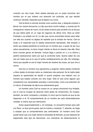 viviendo con otra mujer. Alice estaba aterrada por no poder encontrar otro
hombre por el que sintiera una atracción tan profunda, así que decidió
continuar viéndole. Esperaba que él dejara a su novia.
Carl la llamó a menudo durante unos cuantos días, y después empezó a
llamar con menos frecuencia. Le dijo que tenía mucho trabajo, y cuando por fin
consiguieron citarse de nuevo, el día antes la llamó para anularlo con la excusa
de que debía partir en un viaje de negocios de última hora. Alice se sintió
frustrada y se enfadó con él. Le dijo que nunca encontraba tiempo para estar
con ella aun cuando no dejaba de repetirle que la echaba de menos. Carl se
enojó y le respondió que lo estaba presionando demasiado. Ella empezó a
sentir que estaba perdiendo el control por un hombre que, a pesar de ser muy
activo sexualmente, no tenía ningún interés en llevar la relación más allá. Alice
tenía muchas ganas de llamarle. Incluso llegó a pensar en ir a su oficina y
pedirle explicaciones sobre por qué la confundía tanto. Quería saber de una
vez por todas qué es lo que él sentía verdaderamente por ella. Sin embargo,
intuía que aquella no era la mejor manera de resolver las cosas, así que vino a
verme.
Carl era un hombre muy egocéntrico y exigente. Había estado mintiendo
a Alice desde el principio sobre su misteriosa vida personal. No le había dado
siquiera la oportunidad de decidir si quería empezar una relación con un
hombre que estaba viviendo con otra mujer. Sólo la veía como alguien que
complacería sus necesidades sexuales o emocionales, como una extensión de
sí mismo. El bienestar de ella le era enteramente igual.
Un hombre como Carl se mueve en un campo emocional muy limitado,
por lo cual es incapaz de alcanzar cierto grado de compromiso. Es incapaz,
también, de sentir compasión y simpatía, lo único que le importa es que se las
dispensen a él. El comportamiento de un hombre así será extremadamente
variable, lo mismo que sus intenciones.
Actúa apasionadamente y, sin embargo, no encuentra tiempo para salir
con Alice. Le dice que le gusta, pero le miente y manipula. Y, además, se niega
a aceptar que su comportamiento sea ambivalente. Un hombre como Carl
puede hacer que una mujer sienta la necesidad de llamarle, ya que después de
dispensarle todo tipo de atenciones, sus maniobras de distanciamiento la
 