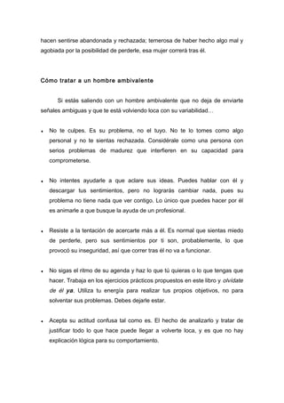 hacen sentirse abandonada y rechazada; temerosa de haber hecho algo mal y
agobiada por la posibilidad de perderle, esa mujer correrá tras él.
Cómo tratar a un hombre ambivalente
Si estás saliendo con un hombre ambivalente que no deja de enviarte
señales ambiguas y que te está volviendo loca con su variabilidad…
♦ No te culpes. Es su problema, no el tuyo. No te lo tomes como algo
personal y no te sientas rechazada. Considérale como una persona con
serios problemas de madurez que interfieren en su capacidad para
comprometerse.
♦ No intentes ayudarle a que aclare sus ideas. Puedes hablar con él y
descargar tus sentimientos, pero no lograrás cambiar nada, pues su
problema no tiene nada que ver contigo. Lo único que puedes hacer por él
es animarle a que busque la ayuda de un profesional.
♦ Resiste a la tentación de acercarte más a él. Es normal que sientas miedo
de perderle, pero sus sentimientos por ti son, probablemente, lo que
provocó su inseguridad, así que correr tras él no va a funcionar.
♦ No sigas el ritmo de su agenda y haz lo que tú quieras o lo que tengas que
hacer. Trabaja en los ejercicios prácticos propuestos en este libro y olvídate
de él ya. Utiliza tu energía para realizar tus propios objetivos, no para
solventar sus problemas. Debes dejarle estar.
♦ Acepta su actitud confusa tal como es. El hecho de analizarlo y tratar de
justificar todo lo que hace puede llegar a volverte loca, y es que no hay
explicación lógica para su comportamiento.
 