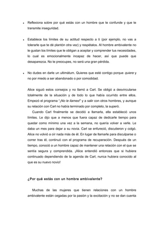 ♦ Reflexiona sobre por qué estás con un hombre que te confunde y que te
transmite inseguridad.
♦ Establece los límites de su actitud respecto a ti (por ejemplo, no vas a
tolerarle que te dé plantón otra vez) y respétalos. Al hombre ambivalente no
le gustan los límites que le obligan a aceptar y comprender tus necesidades,
lo cual es emocionalmente incapaz de hacer, así que puede que
desaparezca. No te preocupes, no será una gran pérdida.
♦ No dudes en darle un ultimátum. Quieres que esté contigo porque quiere y
no por miedo a ser abandonado o por comodidad.
Alice siguió estos consejos y no llamó a Carl. Se obligó a desvincularse
totalmente de la situación y de todo lo que había ocurrido entre ellos.
Empezó el programa “¡No le llames!” y a salir con otros hombres, y aunque
su relación con Carl no había terminado por completo, la superó.
Cuando Carl finalmente se decidió a llamarla, ella estableció unos
límites. Le dijo que a menos que fuera capaz de dedicarle tiempo para
quedar como mínimo una vez a la semana, no quería volver a verle. Le
daba un mes para dejar a su novia. Carl se enfureció, discutieron y colgó.
Alice no volvió a oír nada más de él. En lugar de llamarle para disculparse o
correr tras él, continuó con el programa de recuperación. Después de un
tiempo, conoció a un hombre capaz de mantener una relación con el que se
sentía segura y comprendida. ¡Alice entendió entonces que si hubiera
continuado dependiendo de la agenda de Carl, nunca hubiera conocido al
que es su nuevo novio!
¿Por qué estás con un hombre ambivalente?
Muchas de las mujeres que tienen relaciones con un hombre
ambivalente están cegadas por la pasión y la excitación y no se dan cuenta
 