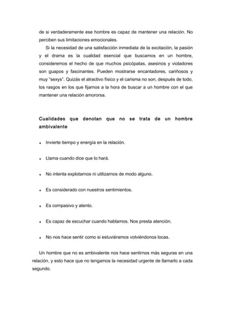 de si verdaderamente ese hombre es capaz de mantener una relación. No
perciben sus limitaciones emocionales.
Si la necesidad de una satisfacción inmediata de la excitación, la pasión
y el drama es la cualidad esencial que buscamos en un hombre,
consideremos el hecho de que muchos psicópatas, asesinos y violadores
son guapos y fascinantes. Pueden mostrarse encantadores, cariñosos y
muy “sexys”. Quizás el atractivo físico y el carisma no son, después de todo,
los rasgos en los que fijarnos a la hora de buscar a un hombre con el que
mantener una relación amororsa.
Cualidades que denotan que no se trata de un hombre
ambivalente
♦ Invierte tiempo y energía en la relación.
♦ Llama cuando dice que lo hará.
♦ No intenta explotarnos ni utilizarnos de modo alguno.
♦ Es considerado con nuestros sentimientos.
♦ Es compasivo y atento.
♦ Es capaz de escuchar cuando hablamos. Nos presta atención.
♦ No nos hace sentir como si estuviéramos volviéndonos locas.
Un hombre que no es ambivalente nos hace sentirnos más seguras en una
relación, y esto hace que no tengamos la necesidad urgente de llamarlo a cada
segundo.
 