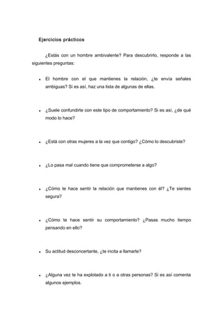 Ejercicios prácticos
¿Estás con un hombre ambivalente? Para descubrirlo, responde a las
siguientes preguntas:
♦ El hombre con el que mantienes la relación, ¿te envía señales
ambiguas? Si es así, haz una lista de algunas de ellas.
♦ ¿Suele confundirte con este tipo de comportamiento? Si es así, ¿de qué
modo lo hace?
♦ ¿Está con otras mujeres a la vez que contigo? ¿Cómo lo descubriste?
♦ ¿Lo pasa mal cuando tiene que comprometerse a algo?
♦ ¿Cómo te hace sentir la relación que mantienes con él? ¿Te sientes
segura?
♦ ¿Cómo te hace sentir su comportamiento? ¿Pasas mucho tiempo
pensando en ello?
♦ Su actitud desconcertante, ¿te incita a llamarle?
♦ ¿Alguna vez te ha explotado a ti o a otras personas? Si es así comenta
algunos ejemplos.
 