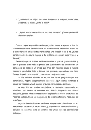 ♦ ¿Demuestra ser capaz de sentir compasión o simpatía hacia otras
personas? Si es así, ¿cómo lo hace?
♦ ¿Alguna vez te ha mentido a ti o a otras personas? ¿Crees que te está
mintiendo ahora?
Cuando hayas respondido a estas preguntas, vuelve a repasar la lista de
cualidades que tiene un hombre que no es ambivalente y reflexiona acerca de
si el hombre con el que estás manteniendo una relación lo es o no. ¿Estás
contribuyendo de alguna manera a tu problema de querer correr tras él y
llamarle?
Existe otro tipo de hombre ambivalente sobre el que me gustaría hablar y
con el que cabe evitar hasta la primera cita. Suele tratarse de un conocido, un
compañero de trabajo o un amigo que flirtea con nosotras, acude a nuestro
despacho para hablar todo el tiempo, nos aconseja, nos protege, nos hace
favores sin pedir nada a cambio, o nos mira a los ojos atontado.
Si nos sentimos atraídas por él y se nos ocurre preguntarle por sus
sentimientos, negará categóricamente que tiene algún interés romántico o
sexual por nosotras, y hará que nos sintamos manipuladas o confusas.
A este tipo de hombre ambivalente le aterroriza comprometerse.
Manifiesta sus deseos de mantener una relación adoptando una actitud
seductora, pero se retira asustado cuando se presenta la menor oportunidad de
hacerlos realidad. Suele ser inconsciente de su comportamiento hasta que se
lo señalan.
Algunos de estos hombres se sienten avergonzados o humillados por su
sexualidad a causa de un trauma infantil, y proyectan sus deseos románticos y
sexuales en nosotras como si fuéramos las únicas que los estuviéramos
sintiendo.
 