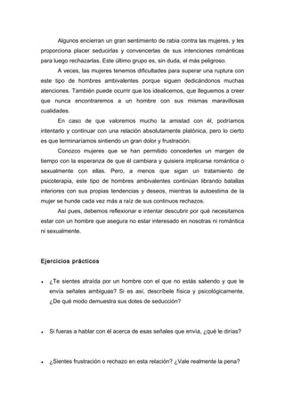 Algunos encierran un gran sentimiento de rabia contra las mujeres, y les
proporciona placer seducirlas y convencerlas de sus intenciones románticas
para luego rechazarlas. Este último grupo es, sin duda, el más peligroso.
A veces, las mujeres tenemos dificultades para superar una ruptura con
este tipo de hombres ambivalentes porque siguen dedicándonos muchas
atenciones. También puede ocurrir que los idealicemos, que lleguemos a creer
que nunca encontraremos a un hombre con sus mismas maravillosas
cualidades.
En caso de que valoremos mucho la amistad con él, podríamos
intentarlo y continuar con una relación absolutamente platónica, pero lo cierto
es que terminaríamos sintiendo un gran dolor y frustración.
Conozco mujeres que se han permitido concederles un margen de
tiempo con la esperanza de que él cambiara y quisiera implicarse romántica o
sexualmente con ellas. Pero, a menos que sigan un tratamiento de
psicoterapia, este tipo de hombres ambivalentes continúan librando batallas
interiores con sus propias tendencias y deseos, mientras la autoestima de la
mujer se hunde cada vez más a raíz de sus continuos rechazos.
Así pues, debemos reflexionar e intentar descubrir por qué necesitamos
estar con un hombre que asegura no estar interesado en nosotras ni romántica
ni sexualmente.
Ejercicios prácticos
♦ ¿Te sientes atraída por un hombre con el que no estás saliendo y que te
envía señales ambiguas? Si es así, descríbele física y psicológicamente.
¿De qué modo demuestra sus dotes de seducción?
♦ Si fueras a hablar con él acerca de esas señales que envía, ¿qué le dirías?
♦ ¿Sientes frustración o rechazo en esta relación? ¿Vale realmente la pena?
 