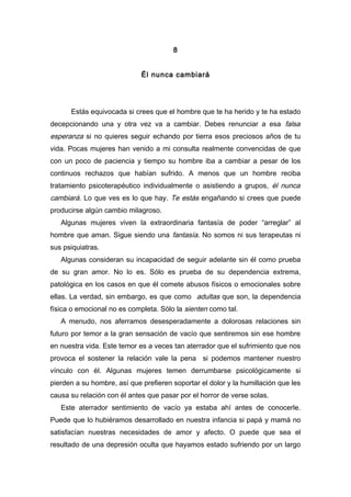 8
Él nunca cambiará
Estás equivocada si crees que el hombre que te ha herido y te ha estado
decepcionando una y otra vez va a cambiar. Debes renunciar a esa falsa
esperanza si no quieres seguir echando por tierra esos preciosos años de tu
vida. Pocas mujeres han venido a mi consulta realmente convencidas de que
con un poco de paciencia y tiempo su hombre iba a cambiar a pesar de los
continuos rechazos que habían sufrido. A menos que un hombre reciba
tratamiento psicoterapéutico individualmente o asistiendo a grupos, él nunca
cambiará. Lo que ves es lo que hay. Te estás engañando si crees que puede
producirse algún cambio milagroso.
Algunas mujeres viven la extraordinaria fantasía de poder “arreglar” al
hombre que aman. Sigue siendo una fantasía. No somos ni sus terapeutas ni
sus psiquiatras.
Algunas consideran su incapacidad de seguir adelante sin él como prueba
de su gran amor. No lo es. Sólo es prueba de su dependencia extrema,
patológica en los casos en que él comete abusos físicos o emocionales sobre
ellas. La verdad, sin embargo, es que como adultas que son, la dependencia
física o emocional no es completa. Sólo la sienten como tal.
A menudo, nos aferramos desesperadamente a dolorosas relaciones sin
futuro por temor a la gran sensación de vacío que sentiremos sin ese hombre
en nuestra vida. Este temor es a veces tan aterrador que el sufrimiento que nos
provoca el sostener la relación vale la pena si podemos mantener nuestro
vínculo con él. Algunas mujeres temen derrumbarse psicológicamente si
pierden a su hombre, así que prefieren soportar el dolor y la humillación que les
causa su relación con él antes que pasar por el horror de verse solas.
Este aterrador sentimiento de vacío ya estaba ahí antes de conocerle.
Puede que lo hubiéramos desarrollado en nuestra infancia si papá y mamá no
satisfacían nuestras necesidades de amor y afecto. O puede que sea el
resultado de una depresión oculta que hayamos estado sufriendo por un largo
 