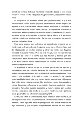 período de tiempo y de la cual no éramos conscientes debido al caos en que
habíamos sumido nuestra vida para evitar, precisamente, esos sentimientos de
vacío.
La incapacidad de nuestros padres para proporcionarnos lo que más
necesitábamos cuando éramos pequeñas es la razón de nuestro empeño por
aguantar la actitud rechazadora, dañina e incluso abusiva de él y mantener la
falsa esperanza de que todavía puede cambiar. Las mujeres que en su infancia
son tratadas adecuadamente por sus padres suelen romper la relación cuando
su pareja adopta actitudes poco aceptables. No se aferran a él esperando
cualquier migaja que se digne soltar. Sienten que se merecen una relación
amorosa recíproca y plena.
Para lograr superar ese sentimiento de dependencia emocional de un
hombre que continuamente nos decepciona o nos hiere, debemos hacer algo
de introspección en nosotras mismas y aliviar las heridas que hayamos
heredado de nuestra infancia. Parte de este trabajo puede hacerse tomando
conciencia del amor y el cariño que nos faltaron y llorando por ello.
Recuperarnos de un trauma infantil reforzará nuestra independencia emocional
y nos hará sentirnos menos desesperadas por obtener amor de cualquier
hombre que pueda dárnoslo.
Si aceptamos el hecho de que un hombre que no deja de herirnos y
decepcionarnos no va a cambiar, debemos ser nosotras las que cambiemos
superando nuestras fantasías de que algún día él termine reaccionando. Toda
nuestra vida cambiará; y lo hará a mejor. La aceptación de nuestra
responsabilidad al elegir estar o no con un hombre que nos hace infelices nos
dará poder sobre nosotras mismas. Nos sentiremos menos desesperadas y
menos dispuestas a aferrarnos a una relación frustrante, agotadora y nada
productiva. Aumentará nuestra autoestima y nuestro respeto por nosotras
mismas, y estaremos más abiertas a conocer un hombre maduro y generoso
con el que entablar una relación amorosa sana y fértil.
Evelyn, una actriz de veintiséis años, había empezado a salir con Kevin, un
jefe de personal de treinta y cuatro años que había conocido durante un trabajo
temporal. Kevin dejó claro desde el principio que sólo estaba interesado en
algo esporádico y que no quería comprometerse. Atraída por sus buenas
 