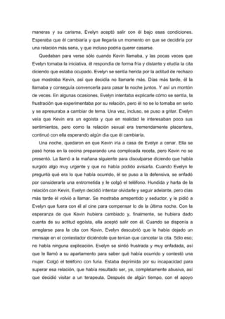 maneras y su carisma, Evelyn aceptó salir con él bajo esas condiciones.
Esperaba que él cambiaría y que llegaría un momento en que se decidiría por
una relación más seria, y que incluso podría querer casarse.
Quedaban para verse sólo cuando Kevin llamaba, y las pocas veces que
Evelyn tomaba la iniciativa, él respondía de forma fría y distante y eludía la cita
diciendo que estaba ocupado. Evelyn se sentía herida por la actitud de rechazo
que mostraba Kevin, así que decidía no llamarle más. Días más tarde, él la
llamaba y conseguía convencerla para pasar la noche juntos. Y así un montón
de veces. En algunas ocasiones, Evelyn intentaba explicarle cómo se sentía, la
frustración que experimentaba por su relación, pero él no se lo tomaba en serio
y se apresuraba a cambiar de tema. Una vez, incluso, se puso a gritar. Evelyn
veía que Kevin era un egoísta y que en realidad le interesaban poco sus
sentimientos, pero como la relación sexual era tremendamente placentera,
continuó con ella esperando algún día que él cambiaría.
Una noche, quedaron en que Kevin iría a casa de Evelyn a cenar. Ella se
pasó horas en la cocina preparando una complicada receta, pero Kevin no se
presentó. La llamó a la mañana siguiente para disculparse diciendo que había
surgido algo muy urgente y que no había podido avisarla. Cuando Evelyn le
preguntó qué era lo que había ocurrido, él se puso a la defensiva, se enfadó
por considerarla una entrometida y le colgó el teléfono. Hundida y harta de la
relación con Kevin, Evelyn decidió intentar olvidarle y seguir adelante, pero días
más tarde él volvió a llamar. Se mostraba arrepentido y seductor, y le pidió a
Evelyn que fuera con él al cine para compensar lo de la última noche. Con la
esperanza de que Kevin hubiera cambiado y, finalmente, se hubiera dado
cuenta de su actitud egoísta, ella aceptó salir con él. Cuando se disponía a
arreglarse para la cita con Kevin, Evelyn descubrió que le había dejado un
mensaje en el contestador diciéndole que tenían que cancelar la cita. Sólo eso;
no había ninguna explicación. Evelyn se sintió frustrada y muy enfadada, así
que le llamó a su apartamento para saber qué había ocurrido y contestó una
mujer. Colgó el teléfono con furia. Estaba deprimida por su incapacidad para
superar esa relación, que había resultado ser, ya, completamente abusiva, así
que decidió visitar a un terapeuta. Después de algún tiempo, con el apoyo
 