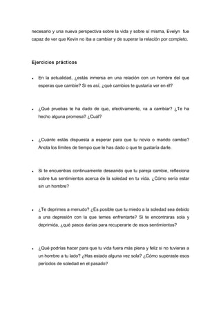 necesario y una nueva perspectiva sobre la vida y sobre sí misma, Evelyn fue
capaz de ver que Kevin no iba a cambiar y de superar la relación por completo.
Ejercicios prácticos
♦ En la actualidad, ¿estás inmersa en una relación con un hombre del que
esperas que cambie? Si es así, ¿qué cambios te gustaría ver en él?
♦ ¿Qué pruebas te ha dado de que, efectivamente, va a cambiar? ¿Te ha
hecho alguna promesa? ¿Cuál?
♦ ¿Cuánto estás dispuesta a esperar para que tu novio o marido cambie?
Anota los límites de tiempo que le has dado o que te gustaría darle.
♦ Si te encuentras continuamente deseando que tu pareja cambie, reflexiona
sobre tus sentimientos acerca de la soledad en tu vida. ¿Cómo sería estar
sin un hombre?
♦ ¿Te deprimes a menudo? ¿Es posible que tu miedo a la soledad sea debido
a una depresión con la que temes enfrentarte? Si te encontraras sola y
deprimida, ¿qué pasos darías para recuperarte de esos sentimientos?
♦ ¿Qué podrías hacer para que tu vida fuera más plena y feliz si no tuvieras a
un hombre a tu lado? ¿Has estado alguna vez sola? ¿Cómo superaste esos
períodos de soledad en el pasado?
 