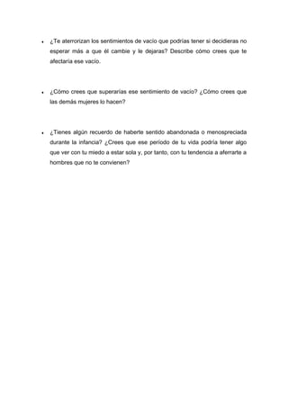 ♦ ¿Te aterrorizan los sentimientos de vacío que podrías tener si decidieras no
esperar más a que él cambie y le dejaras? Describe cómo crees que te
afectaría ese vacío.
♦ ¿Cómo crees que superarías ese sentimiento de vacío? ¿Cómo crees que
las demás mujeres lo hacen?
♦ ¿Tienes algún recuerdo de haberte sentido abandonada o menospreciada
durante la infancia? ¿Crees que ese período de tu vida podría tener algo
que ver con tu miedo a estar sola y, por tanto, con tu tendencia a aferrarte a
hombres que no te convienen?
 
