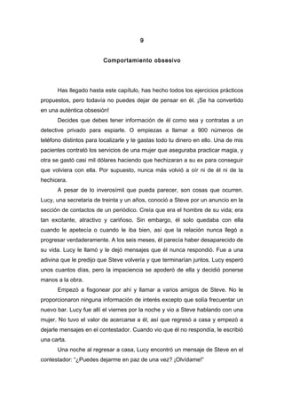 9
Comportamiento obsesivo
Has llegado hasta este capítulo, has hecho todos los ejercicios prácticos
propuestos, pero todavía no puedes dejar de pensar en él. ¡Se ha convertido
en una auténtica obsesión!
Decides que debes tener información de él como sea y contratas a un
detective privado para espiarle. O empiezas a llamar a 900 números de
teléfono distintos para localizarle y te gastas todo tu dinero en ello. Una de mis
pacientes contrató los servicios de una mujer que aseguraba practicar magia, y
otra se gastó casi mil dólares haciendo que hechizaran a su ex para conseguir
que volviera con ella. Por supuesto, nunca más volvió a oír ni de él ni de la
hechicera.
A pesar de lo inverosímil que pueda parecer, son cosas que ocurren.
Lucy, una secretaria de treinta y un años, conoció a Steve por un anuncio en la
sección de contactos de un periódico. Creía que era el hombre de su vida; era
tan excitante, atractivo y cariñoso. Sin embargo, él solo quedaba con ella
cuando le apetecía o cuando le iba bien, así que la relación nunca llegó a
progresar verdaderamente. A los seis meses, él parecía haber desaparecido de
su vida. Lucy le llamó y le dejó mensajes que él nunca respondió. Fue a una
adivina que le predijo que Steve volvería y que terminarían juntos. Lucy esperó
unos cuantos días, pero la impaciencia se apoderó de ella y decidió ponerse
manos a la obra.
Empezó a fisgonear por ahí y llamar a varios amigos de Steve. No le
proporcionaron ninguna información de interés excepto que solía frecuentar un
nuevo bar. Lucy fue allí el viernes por la noche y vio a Steve hablando con una
mujer. No tuvo el valor de acercarse a él, así que regresó a casa y empezó a
dejarle mensajes en el contestador. Cuando vio que él no respondía, le escribió
una carta.
Una noche al regresar a casa, Lucy encontró un mensaje de Steve en el
contestador: “¿Puedes dejarme en paz de una vez? ¡Olvídame!”
 