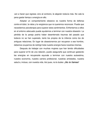 van a hacer que regrese, sino al contrario, le alejarán todavía más. No vale la
pena gastar tiempo o energía en ello.
Adoptar un comportamiento obsesivo es nuestra forma de defensa
contra el dolor, la rabia y la vergüenza que no queremos reconocer. Puede que
necesitemos psicoterapia para superar estos sentimientos. Enfrentarnos a ellos
en el entorno adecuado puede ayudarnos a terminar con nuestra obsesión. La
pérdida de la pareja podría haber desenterrado traumas del pasado que
todavía no se han superado, tanto los propios de la infancia como los de
antiguas relaciones. En lugar de obsesionarnos por recuperar a ese hombre,
debemos ocuparnos de redirigir toda nuestra energía hacia nosotras mismas.
Después de trabajar con muchas mujeres que han tenido dificultades
para superar el fin de una relación, puedo asegurarte que continuar gastando
las energías en recuperarle equivale a terminar con nuestra autoestima,
nuestra economía, nuestra carrera profesional, nuestras amistades, nuestra
salud e, incluso, con nuestra vida. Así pues, no lo dudes: ¡No le llames!
 