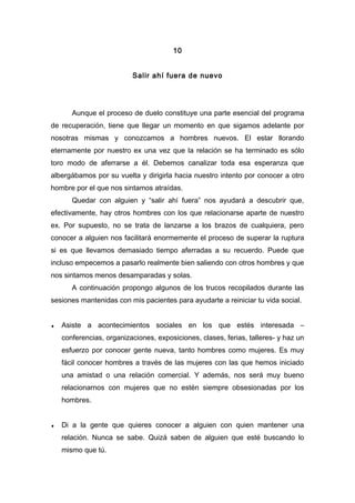 10
Salir ahí fuera de nuevo
Aunque el proceso de duelo constituye una parte esencial del programa
de recuperación, tiene que llegar un momento en que sigamos adelante por
nosotras mismas y conozcamos a hombres nuevos. El estar llorando
eternamente por nuestro ex una vez que la relación se ha terminado es sólo
toro modo de aferrarse a él. Debemos canalizar toda esa esperanza que
albergábamos por su vuelta y dirigirla hacia nuestro intento por conocer a otro
hombre por el que nos sintamos atraídas.
Quedar con alguien y “salir ahí fuera” nos ayudará a descubrir que,
efectivamente, hay otros hombres con los que relacionarse aparte de nuestro
ex. Por supuesto, no se trata de lanzarse a los brazos de cualquiera, pero
conocer a alguien nos facilitará enormemente el proceso de superar la ruptura
si es que llevamos demasiado tiempo aferradas a su recuerdo. Puede que
incluso empecemos a pasarlo realmente bien saliendo con otros hombres y que
nos sintamos menos desamparadas y solas.
A continuación propongo algunos de los trucos recopilados durante las
sesiones mantenidas con mis pacientes para ayudarte a reiniciar tu vida social.
♦ Asiste a acontecimientos sociales en los que estés interesada –
conferencias, organizaciones, exposiciones, clases, ferias, talleres- y haz un
esfuerzo por conocer gente nueva, tanto hombres como mujeres. Es muy
fácil conocer hombres a través de las mujeres con las que hemos iniciado
una amistad o una relación comercial. Y además, nos será muy bueno
relacionarnos con mujeres que no estén siempre obsesionadas por los
hombres.
♦ Di a la gente que quieres conocer a alguien con quien mantener una
relación. Nunca se sabe. Quizá saben de alguien que esté buscando lo
mismo que tú.
 