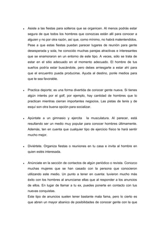 ♦ Asiste a las fiestas para solteros que se organicen. Al menos podrás estar
segura de que todos los hombres que conozcas están allí para conocer a
alguien y no por otra razón, así que, como mínimo, no habrá malentendidos.
Pese a que estas fiestas puedan parecer lugares de reunión para gente
desesperada y sola, he conocido muchas parejas atractivas e interesantes
que se enamoraron en un entorno de este tipo. A veces, sólo se trata de
estar en el sitio adecuado en el momento adecuado. El hombre de tus
sueños podría estar buscándote, pero debes arriesgarte a estar ahí para
que el encuentro pueda producirse. Ayuda al destino, ponle medios para
que te sea favorable.
♦ Practica deporte; es una forma divertida de conocer gente nueva. Si tienes
algún interés por el golf, por ejemplo, hay cantidad de hombres que lo
practican mientras cierran importantes negocios. Las pistas de tenis y de
esquí son otra buena opción para socializar.
♦ Apúntate a un gimnasio y ejercita la musculatura. Al parecer, está
resultando ser un medio muy popular para conocer hombres últimamente.
Además, ten en cuenta que cualquier tipo de ejercicio físico te hará sentir
mucho mejor.
♦ Diviértete. Organiza fiestas o reuniones en tu casa e invita al hombre en
quien estés interesada.
♦ Anúnciate en la sección de contactos de algún periódico o revista. Conozco
muchas mujeres que se han casado con la persona que conocieron
utilizando este medio. Un punto a tener en cuenta: tuvieron mucho más
éxito con los hombres al anunciarse ellas que al responder a los anuncios
de ellos. En lugar de llamar a tu ex, puedes ponerte en contacto con tus
nuevas conquistas.
Este tipo de anuncios suelen tener bastante mala fama, pero lo cierto es
que abren un mayor abanico de posibilidades de conocer gente con la que
 