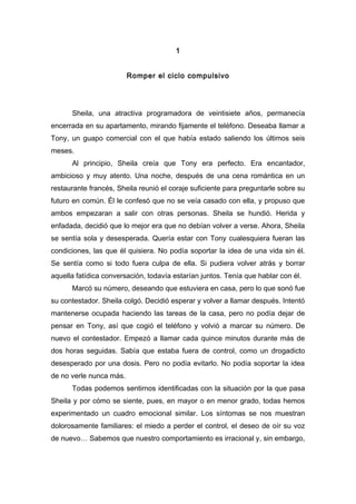 1
Romper el ciclo compulsivo
Sheila, una atractiva programadora de veintisiete años, permanecía
encerrada en su apartamento, mirando fijamente el teléfono. Deseaba llamar a
Tony, un guapo comercial con el que había estado saliendo los últimos seis
meses.
Al principio, Sheila creía que Tony era perfecto. Era encantador,
ambicioso y muy atento. Una noche, después de una cena romántica en un
restaurante francés, Sheila reunió el coraje suficiente para preguntarle sobre su
futuro en común. Él le confesó que no se veía casado con ella, y propuso que
ambos empezaran a salir con otras personas. Sheila se hundió. Herida y
enfadada, decidió que lo mejor era que no debían volver a verse. Ahora, Sheila
se sentía sola y desesperada. Quería estar con Tony cualesquiera fueran las
condiciones, las que él quisiera. No podía soportar la idea de una vida sin él.
Se sentía como si todo fuera culpa de ella. Si pudiera volver atrás y borrar
aquella fatídica conversación, todavía estarían juntos. Tenía que hablar con él.
Marcó su número, deseando que estuviera en casa, pero lo que sonó fue
su contestador. Sheila colgó. Decidió esperar y volver a llamar después. Intentó
mantenerse ocupada haciendo las tareas de la casa, pero no podía dejar de
pensar en Tony, así que cogió el teléfono y volvió a marcar su número. De
nuevo el contestador. Empezó a llamar cada quince minutos durante más de
dos horas seguidas. Sabía que estaba fuera de control, como un drogadicto
desesperado por una dosis. Pero no podía evitarlo. No podía soportar la idea
de no verle nunca más.
Todas podemos sentirnos identificadas con la situación por la que pasa
Sheila y por cómo se siente, pues, en mayor o en menor grado, todas hemos
experimentado un cuadro emocional similar. Los síntomas se nos muestran
dolorosamente familiares: el miedo a perder el control, el deseo de oír su voz
de nuevo… Sabemos que nuestro comportamiento es irracional y, sin embargo,
 