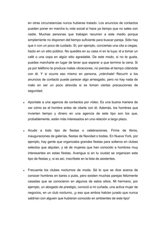 en otras circunstancias nunca hubieras tratado. Los anuncios de contactos
pueden poner en marcha tu vida social si hace ya tiempo que no sales con
nadie. Muchas personas que trabajan recurren a este medio porque
simplemente no disponen del tiempo suficiente para buscar pareja. Sólo hay
que ir con un poco de cuidado. Si, por ejemplo, conciertas una cita a ciegas,
hazlo en un sitio público. No quedéis en su casa ni en la tuya; id a tomar un
café o una copa en algún sitio agradable. De este modo, si no te gusta,
puedes marcharte en lugar de tener que esperar a que termine la cena. Si
ya por teléfono te produce malas vibraciones, no pierdas el tiempo citándote
con él. Y si ocurre eso mismo en persona, ¡márchate! Recurrir a los
anuncios de contacto puede parecer algo arriesgado, pero no hay nada de
malo en ser un poco atrevida si se toman ciertas precauciones de
seguridad.
♦ Apúntate a una agencia de contactos por vídeo. Es una buena manera de
ver cómo es el hombre antes de citarte con él. Además, los hombres que
invierten tiempo y dinero en una agencia de este tipo son los que,
probablemente, están más interesados en una relación a largo plazo.
♦ Acude a todo tipo de fiestas o celebraciones. Firma de libros,
inauguraciones de galerías, fiestas de Navidad o bodas. En Nueva York, por
ejemplo, hay gente que organizaba grandes fiestas para solteros en clubes
selectos que alquilan, y sé de mujeres que han conocido a hombres muy
interesantes en estas fiestas. Averigua si en tu ciudad se organizan este
tipo de fiestas y, si es así, inscríbete en la lista de asistentes.
♦ Frecuenta los clubes nocturnos de moda. Sé lo que se dice acerca de
conocer hombres en bares o pubs, pero existen muchas parejas felizmente
casadas que se conocieron en algunos de estos sitios. Mi hermano, por
ejemplo, un abogado de prestigio, conoció a mi cuñada, una activa mujer de
negocios, en un club nocturno, ¡y eso que ambos habían jurado que nunca
saldrían con alguien que hubieran conocido en ambientes de este tipo!
 