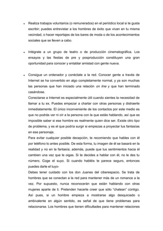 ♦ Realiza trabajos voluntarios (o remunerados) en el periódico local si te gusta
escribir; puedes entrevistar a los hombres de éxito que vivan en tu misma
vecindad, o hacer reportajes de los bares de moda o de los acontecimientos
sociales que se lleven a cabo.
♦ Intégrate a un grupo de teatro o de producción cinematográfica. Los
ensayos y las fiestas de pre y posproducción constituyen una gran
oportunidad para conocer y entablar amistad con gente nueva.
♦ Consigue un ordenador y conéctate a la red. Conocer gente a través de
Internet se ha convertido en algo completamente normal, y ya son muchas
las personas que han iniciado una relación on line y que han terminado
casándose.
Conectarse a Internet es especialmente útil cuando sientes la necesidad de
llamar a tu ex. Puedes empezar a charlar con otras personas y distraerte
inmediatamente. El único inconveniente de los contactos por este medio es
que no podrás ver ni oír a la persona con la que estás hablando, así que es
imposible saber si ese hombre es realmente quien dice ser. Existe otro tipo
de problema, y es el que podría surgir si empiezas a proyectar tus fantasías
en ese personaje.
Para evitar cualquier posible decepción, te recomiendo que hables con él
por teléfono lo antes posible. De esta forma, tu imagen de él se basará en la
realidad y no en la fantasía; además, puede que tus sentimientos hacia él
cambien una vez que le oigas. Si te decides a hablar con él, no le des tu
número. Coge el suyo. Si cuando habléis te parece seguro, entonces
puedes darle el tuyo-
Debes tener cuidado con los don Juanes del ciberespacio. Se trata de
hombres que se conectan a la red para mantener más de un romance a la
vez. Por supuesto, nunca reconocerán que están hablando con otras
mujeres aparte de ti. Pretenden hacerte creer que sólo “chatean” contigo.
Así pues, si un hombre empieza a mostrarse algo desquiciado o
ambivalente en algún sentido, es señal de que tiene problemas para
relacionarse. Los hombres que tienen dificultades para mantener relaciones
 
