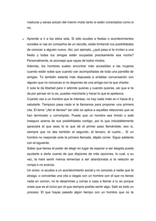 maduras y sanas actúan del mismo modo tanto si están conectados como si
no.
♦ Aprende a ir a los sitios sola. Si sólo acudes a fiestas o acontecimientos
sociales si vas en compañía de un escolta, estás limitando tus posibilidades
de conocer a alguien nuevo. Así, por ejemplo, ¿qué pasa si te invitan a una
fiesta y todas tus amigas están ocupadas precisamente esa noche?
Personalmente, te aconsejo que vayas de todos modos.
Además, los hombres suelen encontrar más accesibles a las mujeres
cuando están solas que cuando van acompañadas de toda una pandilla de
amigas. Tú también estarás más dispuesta a entablar conversación con
alguien que no conozcas si no dispones de una amiga con la que charlar.
Ir sola te da libertad para ir adonde quieras y cuando quieras, así que si te
da por pensar en tu ex, puedes marcharte y hacer lo que te apetezca.
Cuando ves a un hombre que te interesa, no hay nada malo en ir hacia él y
saludarle. Tampoco pasa nada si le llamamos para proponer una primera
cita. El lema “¡No le llames!” tan sólo se aplica a aquellas relaciones que se
han terminado o corrompido. Puede que un hombre sea tímido o esté
inseguro acerca de sus posibilidades contigo, por lo que indudablemente
apreciará el que seas tú la que dé el primer paso llamándole, eso sí,
siempre que no des también el segundo, el tercero, el cuarto… Si un
hombre no responde ante la primera llamada, déjalo correr. Sigue adelante
con el siguiente.
Saber que tienes el poder de elegir en lugar de esperar a ser elegida puede
ayudarte a darte cuenta de que dispones de más opciones, lo cual, a su
vez, te hará sentir menos temerosa a ser abandonada si la relación se
rompe o no avanza.
Un aviso: si acudes a un acontecimiento social y no conoces a nadie que te
atraiga, o conciertas una cita a ciegas con un hombre con el que no tienes
nada en común, no te desanimes y corras a casa a llamar a tu ex porque
crees que es el único por el que siempre podrás sentir algo. Salir es todo un
proceso. El que hayas pasado algún tiempo con un hombre que no te
 