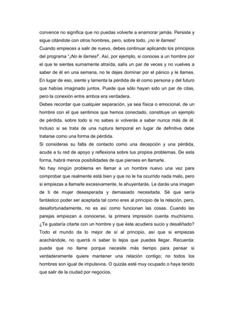 convence no significa que no puedas volverte a enamorar jamás. Persiste y
sigue citándote con otros hombres, pero, sobre todo, ¡no le llames!
Cuando empieces a salir de nuevo, debes continuar aplicando los principios
del programa “¡No le llames!”. Así, por ejemplo, si conoces a un hombre por
el que te sientes sumamente atraída, salís un par de veces y no vuelves a
saber de él en una semana, no te dejes dominar por el pánico y le llames.
En lugar de eso, siente y lamenta la pérdida de él como persona y del futuro
que habías imaginado juntos. Puede que sólo hayan sido un par de citas,
pero la conexión entre ambos era verdadera.
Debes recordar que cualquier separación, ya sea física o emocional, de un
hombre con el que sentimos que hemos conectado, constituye un ejemplo
de pérdida, sobre todo si no sabes si volverás a saber nunca más de él.
Incluso si se trata de una ruptura temporal en lugar de definitiva debe
tratarse como una forma de pérdida.
Si consideras su falta de contacto como una decepción y una pérdida,
acude a tu red de apoyo y reflexiona sobre tus propios problemas. De esta
forma, habrá menos posibilidades de que pienses en llamarle.
No hay ningún problema en llamar a un hombre nuevo una vez para
comprobar que realmente está bien y que no le ha ocurrido nada malo, pero
si empiezas a llamarle excesivamente, le ahuyentarás. Le darás una imagen
de ti de mujer desesperada y demasiado necesitada. Sé que sería
fantástico poder ser aceptada tal como eres al principio de la relación, pero,
desafortunadamente, no es así como funcionan las cosas. Cuando las
parejas empiezan a conocerse, la primera impresión cuenta muchísimo.
¿Te gustaría citarte con un hombre y que éste acudiera sucio y desaliñado?
Todo el mundo da lo mejor de sí al principio, así que si empiezas
acechándole, no querrá ni saber lo lejos que puedes llegar. Recuerda:
puede que no llame porque necesite más tiempo para pensar si
verdaderamente quiere mantener una relación contigo; no todos los
hombres son igual de impulsivos. O quizás esté muy ocupado o haya tenido
que salir de la ciudad por negocios.
 