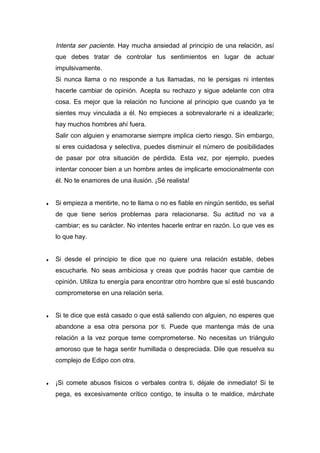 Intenta ser paciente. Hay mucha ansiedad al principio de una relación, así
que debes tratar de controlar tus sentimientos en lugar de actuar
impulsivamente.
Si nunca llama o no responde a tus llamadas, no le persigas ni intentes
hacerle cambiar de opinión. Acepta su rechazo y sigue adelante con otra
cosa. Es mejor que la relación no funcione al principio que cuando ya te
sientes muy vinculada a él. No empieces a sobrevalorarle ni a idealizarle;
hay muchos hombres ahí fuera.
Salir con alguien y enamorarse siempre implica cierto riesgo. Sin embargo,
si eres cuidadosa y selectiva, puedes disminuir el número de posibilidades
de pasar por otra situación de pérdida. Esta vez, por ejemplo, puedes
intentar conocer bien a un hombre antes de implicarte emocionalmente con
él. No te enamores de una ilusión. ¡Sé realista!
♦ Si empieza a mentirte, no te llama o no es fiable en ningún sentido, es señal
de que tiene serios problemas para relacionarse. Su actitud no va a
cambiar; es su carácter. No intentes hacerle entrar en razón. Lo que ves es
lo que hay.
♦ Si desde el principio te dice que no quiere una relación estable, debes
escucharle. No seas ambiciosa y creas que podrás hacer que cambie de
opinión. Utiliza tu energía para encontrar otro hombre que sí esté buscando
comprometerse en una relación seria.
♦ Si te dice que está casado o que está saliendo con alguien, no esperes que
abandone a esa otra persona por ti. Puede que mantenga más de una
relación a la vez porque teme comprometerse. No necesitas un triángulo
amoroso que te haga sentir humillada o despreciada. Dile que resuelva su
complejo de Edipo con otra.
♦ ¡Si comete abusos físicos o verbales contra ti, déjale de inmediato! Si te
pega, es excesivamente crítico contigo, te insulta o te maldice, márchate
 