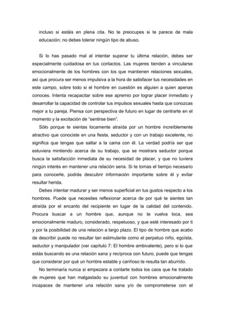 incluso si estáis en plena cita. No te preocupes si te parece de mala
educación; no debes tolerar ningún tipo de abuso.
Si lo has pasado mal al intentar superar tu última relación, debes ser
especialmente cuidadosa en tus contactos. Las mujeres tienden a vincularse
emocionalmente de los hombres con los que mantienen relaciones sexuales,
así que procura ser menos impulsiva a la hora de satisfacer tus necesidades en
este campo, sobre todo si el hombre en cuestión es alguien a quien apenas
conoces. Intenta recapacitar sobre ese apremio por lograr placer inmediato y
desarrollar la capacidad de controlar tus impulsos sexuales hasta que conozcas
mejor a tu pareja. Piensa con perspectiva de futuro en lugar de centrarte en el
momento y la excitación de “sentirse bien”.
Sólo porque te sientas locamente atraída por un hombre increíblemente
atractivo que conociste en una fiesta, seductor y con un trabajo excelente, no
significa que tengas que saltar a la cama con él. La verdad podría ser que
estuviera mintiendo acerca de su trabajo, que se mostrara seductor porque
busca la satisfacción inmediata de su necesidad de placer, y que no tuviera
ningún interés en mantener una relación seria. Si te tomas el tiempo necesario
para conocerle, podrás descubrir información importante sobre él y evitar
resultar herida.
Debes intentar madurar y ser menos superficial en tus gustos respecto a los
hombres. Puede que necesites reflexionar acerca de por qué te sientes tan
atraída por el encanto del recipiente en lugar de la calidad del contenido.
Procura buscar a un hombre que, aunque no te vuelva loca, sea
emocionalmente maduro, considerado, respetuoso, y que esté interesado por ti
y por la posibilidad de una relación a largo plazo. El tipo de hombre que acabo
de describir puede no resultar tan estimulante como el perpetuo niño, egoísta,
seductor y manipulador (ver capítulo 7: El hombre ambivalente), pero si lo que
estás buscando es una relación sana y recíproca con futuro, puede que tengas
que considerar por qué un hombre estable y cariñoso te resulta tan aburrido.
No terminaría nunca si empezara a contarte todos los caos que he tratado
de mujeres que han malgastado su juventud con hombres emocionalmente
incapaces de mantener una relación sana y/o de comprometerse con el
 