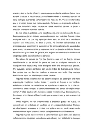matrimonio o la familia. Cuando esas mujeres reunían la suficiente fuerza para
romper (a veces, lo hacían ellos), ya habían entrado en la madurez y sentían su
reloj biológico avanzando vertiginosamente hacia su fin. Vivían consternadas
por el precioso tiempo que habían perdido. Así pues, es importante, antes de
que sea demasiado tarde, recapacitar sobre nuestros valores de juicio y
elección cuando de hombres se trata.
En mis años de práctica como psicoterapeuta, me he dado cuenta de que
las mujeres que tienen éxito en sus relaciones son muy realistas. Cuando notan
cualquier indicio de que hay algún problema serio en el sí de la relación o
cuando son rechazadas, lo dejan y punto. No intentan convencerse a sí
mismas porque saben bien lo que quieren. Se sienten plenamente capacitadas
para amar y para ser amadas, y saben que tienen el derecho a disfrutar de una
relación sana y fructífera. En general, son mujeres enormemente cuidadosas al
elegir la persona a quien confiar su corazón.
No utilices la excusa de “no hay hombres para mí ahí fuera”, porque
sencillamente no es verdad. La gente se casa en cualquier momento y a
cualquier edad. Todavía hay listas de espera de un año en según qué iglesias.
Por supuesto, también contamos con un alto índice de divorcios, pero incluso
las parejas que se divorcian vuelven a casarse más tarde. Hay muchos
hombres de todas las edades que quieren casarse.
Algunas de las pacientes que se casaron después de pasar por una mala
experiencia, invirtieron mucho tiempo y energía en buscar a un hombre.
Asistieron a fiestas, se anunciaron, se apuntaron a agencias de contactos,
acudieron a citas a ciegas, o fueron presentadas a su pareja por algún amigo
común. Y ellos estaban ahí. Aunque a veces resultaba muy descorazonador,
terminaron encontrando al hombre del que se enamoraron y que se enamoró
de ellas.
Otras mujeres, no tan determinadas a encontrar pareja de nuevo, se
concentraron en su trabajo, en sus hijos y/o en su capacidad creativa. Muchas
de ellas llegaron a conocer al hombre que sería su esposo en el trabajo, en la
consecución de algún proyecto común o simplemente en la rutina del día.
Algunas mujeres no encontraron a un hombre con quien salir, pero estaban
suficientemente ocupadas viviendo una vida plena y muy satisfactoria. Aunque
 