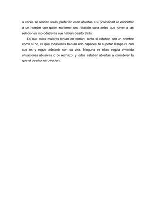 a veces se sentían solas, preferían estar abiertas a la posibilidad de encontrar
a un hombre con quien mantener una relación sana antes que volver a las
relaciones improductivas que habían dejado atrás.
Lo que estas mujeres tenían en común, tanto si estaban con un hombre
como si no, es que todas ellas habían sido capaces de superar la ruptura con
sus ex y seguir adelante con su vida. Ninguna de ellas seguía viviendo
situaciones abusivas o de rechazo, y todas estaban abiertas a considerar lo
que el destino les ofreciera.
 