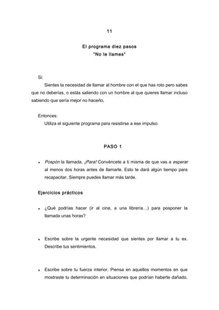 11
El programa diez pasos
“No le llames”
Si:
Sientes la necesidad de llamar al hombre con el que has roto pero sabes
que no deberías, o estás saliendo con un hombre al que quieres llamar incluso
sabiendo que sería mejor no hacerlo,
Entonces:
Utiliza el siguiente programa para resistirse a ese impulso.
PASO 1
♦ Pospón la llamada. ¡Para! Convéncete a ti misma de que vas a esperar
al menos dos horas antes de llamarle. Esto te dará algún tiempo para
recapacitar. Siempre puedes llamar más tarde.
Ejercicios prácticos
♦ ¿Qué podrías hacer (ir al cine, a una librería…) para posponer la
llamada unas horas?
♦ Escribe sobre la urgente necesidad que sientes por llamar a tu ex.
Describe tus sentimientos.
♦ Escribe sobre tu fuerza interior. Piensa en aquellos momentos en que
mostraste tu determinación en situaciones que podrían haberte dañado.
 