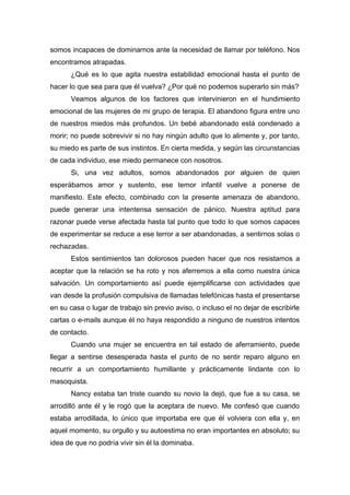 somos incapaces de dominarnos ante la necesidad de llamar por teléfono. Nos
encontramos atrapadas.
¿Qué es lo que agita nuestra estabilidad emocional hasta el punto de
hacer lo que sea para que él vuelva? ¿Por qué no podemos superarlo sin más?
Veamos algunos de los factores que intervinieron en el hundimiento
emocional de las mujeres de mi grupo de terapia. El abandono figura entre uno
de nuestros miedos más profundos. Un bebé abandonado está condenado a
morir; no puede sobrevivir si no hay ningún adulto que lo alimente y, por tanto,
su miedo es parte de sus instintos. En cierta medida, y según las circunstancias
de cada individuo, ese miedo permanece con nosotros.
Si, una vez adultos, somos abandonados por alguien de quien
esperábamos amor y sustento, ese temor infantil vuelve a ponerse de
manifiesto. Este efecto, combinado con la presente amenaza de abandono,
puede generar una intentensa sensación de pánico. Nuestra aptitud para
razonar puede verse afectada hasta tal punto que todo lo que somos capaces
de experimentar se reduce a ese terror a ser abandonadas, a sentirnos solas o
rechazadas.
Estos sentimientos tan dolorosos pueden hacer que nos resistamos a
aceptar que la relación se ha roto y nos aferremos a ella como nuestra única
salvación. Un comportamiento así puede ejemplificarse con actividades que
van desde la profusión compulsiva de llamadas telefónicas hasta el presentarse
en su casa o lugar de trabajo sin previo aviso, o incluso el no dejar de escribirle
cartas o e-mails aunque él no haya respondido a ninguno de nuestros intentos
de contacto.
Cuando una mujer se encuentra en tal estado de aferramiento, puede
llegar a sentirse desesperada hasta el punto de no sentir reparo alguno en
recurrir a un comportamiento humillante y prácticamente lindante con lo
masoquista.
Nancy estaba tan triste cuando su novio la dejó, que fue a su casa, se
arrodilló ante él y le rogó que la aceptara de nuevo. Me confesó que cuando
estaba arrodillada, lo único que importaba ere que él volviera con ella y, en
aquel momento, su orgullo y su autoestima no eran importantes en absoluto; su
idea de que no podría vivir sin él la dominaba.
 