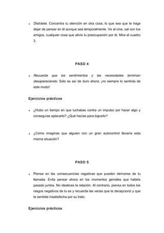 ♦ Distráete. Concentra tu atención en otra cosa, lo que sea que te haga
dejar de pensar en él aunque sea temporalmente. Ve al cine, sal con tus
amigos, cualquier cosa que alivie tu preocupación por él. Mira el cuadro
3.
PASO 4
♦ Recuerda que los sentimientos y las necesidades terminan
desapareciendo. Sólo es así de duro ahora; ¡no siempre lo sentirás de
este modo!
Ejercicios prácticos
♦ ¿Hubo un tiempo en que luchabas contra un impulso por hacer algo y
conseguías aplacarlo? ¿Qué hacías para lograrlo?
♦ ¿Cómo imaginas que alguien con un gran autocontrol llevaría esta
misma situación?
PASO 5
♦ Piensa en las consecuencias negativas que pueden derivarse de tu
llamada. Evita pensar ahora en los momentos geniales que habéis
pasado juntos. No idealices la relación. Al contrario, piensa en todos los
rasgos negativos de tu ex y recuerda las veces que te decepcionó y que
te sentiste insatisfecha por su trato.
Ejercicios prácticos
 
