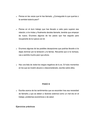 ♦ Piensa en las veces que le has llamado. ¿Conseguiste lo que querías o
te sentiste todavía peor?
♦ Piensa en el duro trabajo que has llevado a cabo para superar esa
relación; si te rindes y finalmente decides llamarle, tendrás que empezar
de nuevo. Enumera algunos de los pasos que has seguido para
recuperarte de la ruptura con él.
♦ Enumera algunas de las posibles decepciones que podrías llevarte si te
dejas dominar por la tentación y le llamas. Recuerda que si te rechaza,
vas a sentirte mucho peor que ahora.
♦ Haz una lista de todos los rasgos negativos de tu ex. Si hubo momentos
en los que se mostró abusivo o desconsiderado, escribe sobre ellos.
PASO 6
♦ Escribe acerca de los sentimientos que se esconden tras esa necesidad
de llamarle y que se deben a factores externos como un mal día en el
trabajo, problemas económicos o de salud.
Ejercicios prácticos
 