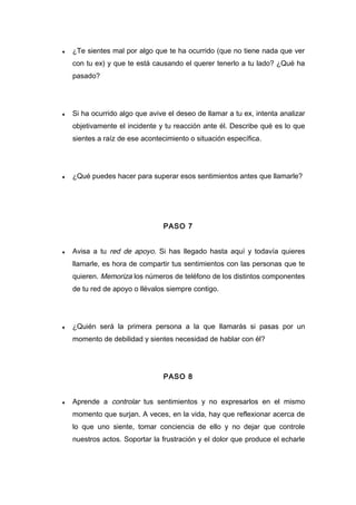 ♦ ¿Te sientes mal por algo que te ha ocurrido (que no tiene nada que ver
con tu ex) y que te está causando el querer tenerlo a tu lado? ¿Qué ha
pasado?
♦ Si ha ocurrido algo que avive el deseo de llamar a tu ex, intenta analizar
objetivamente el incidente y tu reacción ante él. Describe qué es lo que
sientes a raíz de ese acontecimiento o situación específica.
♦ ¿Qué puedes hacer para superar esos sentimientos antes que llamarle?
PASO 7
♦ Avisa a tu red de apoyo. Si has llegado hasta aquí y todavía quieres
llamarle, es hora de compartir tus sentimientos con las personas que te
quieren. Memoriza los números de teléfono de los distintos componentes
de tu red de apoyo o llévalos siempre contigo.
♦ ¿Quién será la primera persona a la que llamarás si pasas por un
momento de debilidad y sientes necesidad de hablar con él?
PASO 8
♦ Aprende a controlar tus sentimientos y no expresarlos en el mismo
momento que surjan. A veces, en la vida, hay que reflexionar acerca de
lo que uno siente, tomar conciencia de ello y no dejar que controle
nuestros actos. Soportar la frustración y el dolor que produce el echarle
 