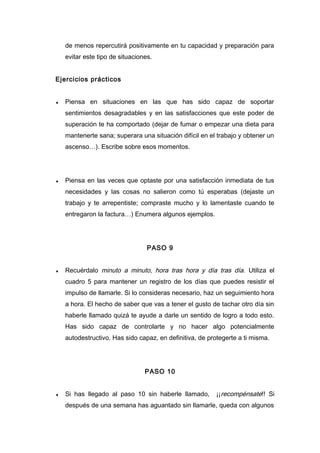 de menos repercutirá positivamente en tu capacidad y preparación para
evitar este tipo de situaciones.
Ejercicios prácticos
♦ Piensa en situaciones en las que has sido capaz de soportar
sentimientos desagradables y en las satisfacciones que este poder de
superación te ha comportado (dejar de fumar o empezar una dieta para
mantenerte sana; superara una situación difícil en el trabajo y obtener un
ascenso…). Escribe sobre esos momentos.
♦ Piensa en las veces que optaste por una satisfacción inmediata de tus
necesidades y las cosas no salieron como tú esperabas (dejaste un
trabajo y te arrepentiste; compraste mucho y lo lamentaste cuando te
entregaron la factura…) Enumera algunos ejemplos.
PASO 9
♦ Recuérdalo minuto a minuto, hora tras hora y día tras día. Utiliza el
cuadro 5 para mantener un registro de los días que puedes resistir el
impulso de llamarle. Si lo consideras necesario, haz un seguimiento hora
a hora. El hecho de saber que vas a tener el gusto de tachar otro día sin
haberle llamado quizá te ayude a darle un sentido de logro a todo esto.
Has sido capaz de controlarte y no hacer algo potencialmente
autodestructivo. Has sido capaz, en definitiva, de protegerte a ti misma.
PASO 10
♦ Si has llegado al paso 10 sin haberle llamado, ¡¡recompénsate!! Si
después de una semana has aguantado sin llamarle, queda con algunos
 