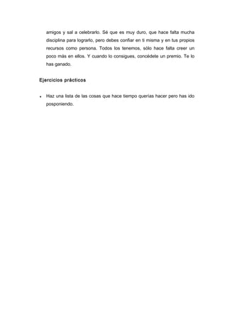 amigos y sal a celebrarlo. Sé que es muy duro, que hace falta mucha
disciplina para lograrlo, pero debes confiar en ti misma y en tus propios
recursos como persona. Todos los tenemos, sólo hace falta creer un
poco más en ellos. Y cuando lo consigues, concédete un premio. Te lo
has ganado.
Ejercicios prácticos
♦ Haz una lista de las cosas que hace tiempo querías hacer pero has ido
posponiendo.
 