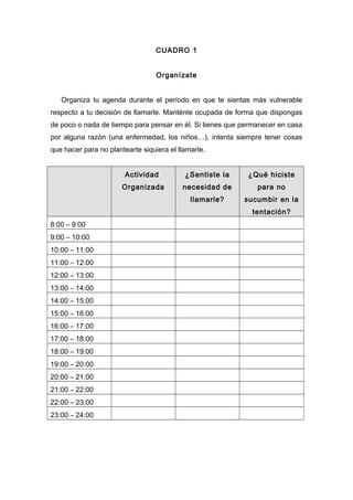 CUADRO 1
Organízate
Organiza tu agenda durante el período en que te sientas más vulnerable
respecto a tu decisión de llamarle. Manténte ocupada de forma que dispongas
de poco o nada de tiempo para pensar en él. Si tienes que permanecer en casa
por alguna razón (una enfermedad, los niños…), intenta siempre tener cosas
que hacer para no plantearte siquiera el llamarle.
Actividad
Organizada
¿Sentiste la
necesidad de
llamarle?
¿Qué hiciste
para no
sucumbir en la
tentación?
8:00 – 9:00
9:00 – 10:00
10:00 – 11:00
11:00 – 12:00
12:00 – 13:00
13:00 – 14:00
14:00 – 15:00
15:00 – 16:00
16:00 – 17:00
17:00 – 18:00
18:00 – 19:00
19:00 – 20:00
20:00 – 21:00
21:00 – 22:00
22:00 – 23:00
23:00 – 24:00
 