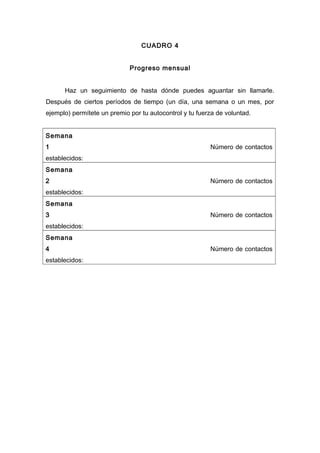 CUADRO 4
Progreso mensual
Haz un seguimiento de hasta dónde puedes aguantar sin llamarle.
Después de ciertos períodos de tiempo (un día, una semana o un mes, por
ejemplo) permítete un premio por tu autocontrol y tu fuerza de voluntad.
Semana
1 Número de contactos
establecidos:
Semana
2 Número de contactos
establecidos:
Semana
3 Número de contactos
establecidos:
Semana
4 Número de contactos
establecidos:
 