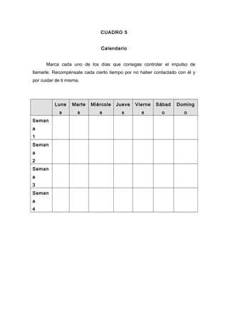 CUADRO 5
Calendario
Marca cada uno de los días que consigas controlar el impulso de
llamarle. Recompénsate cada cierto tiempo por no haber contactado con él y
por cuidar de ti misma.
Lune
s
Marte
s
Miércole
s
Jueve
s
Vierne
s
Sábad
o
Doming
o
Seman
a
1
Seman
a
2
Seman
a
3
Seman
a
4
 